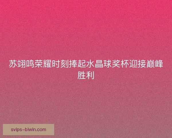 苏翊鸣荣耀时刻捧起水晶球奖杯迎接巅峰胜利