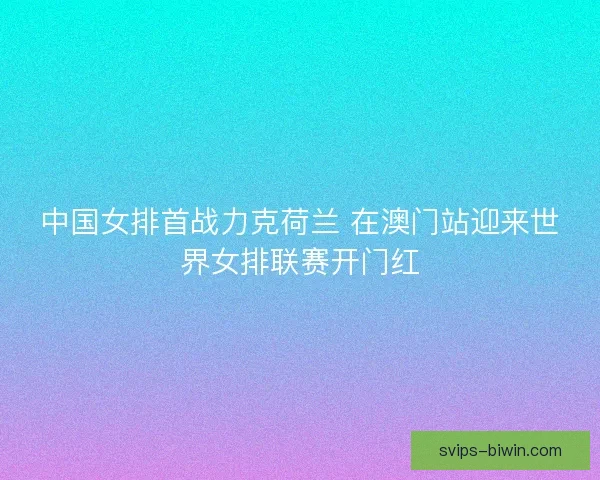 中国女排首战力克荷兰 在澳门站迎来世界女排联赛开门红
