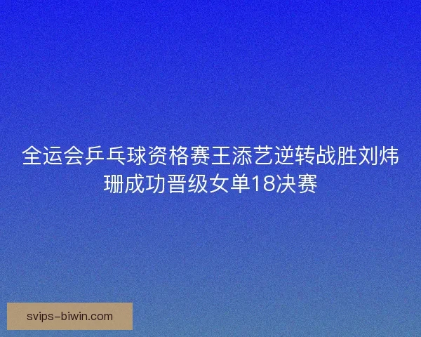全运会乒乓球资格赛王添艺逆转战胜刘炜珊成功晋级女单18决赛