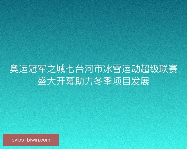 奥运冠军之城七台河市冰雪运动超级联赛盛大开幕助力冬季项目发展